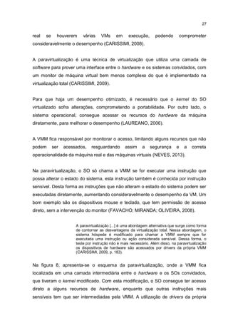 27
real se houverem várias VMs em execução, podendo comprometer
consideravelmente o desempenho (CARISSIMI, 2008).
A paravirtualização é uma técnica de virtualização que utiliza uma camada de
software para prover uma interface entre o hardware e os sistemas convidados, com
um monitor de máquina virtual bem menos complexo do que é implementado na
virtualização total (CARISSIMI, 2009).
Para que haja um desempenho otimizado, é necessário que o kernel do SO
virtualizado sofra alterações, comprometendo a portabilidade. Por outro lado, o
sistema operacional, consegue acessar os recursos do hardware da máquina
diretamente, para melhorar o desempenho (LAUREANO, 2006).
A VMM fica responsável por monitorar o acesso, limitando alguns recursos que não
podem ser acessados, resguardando assim a segurança e a correta
operacionalidade da máquina real e das máquinas virtuais (NEVES, 2013).
Na paravirtualização, o SO só chama a VMM se for executar uma instrução que
possa alterar o estado do sistema, esta instrução também é conhecida por instrução
sensível. Desta forma as instruções que não alteram o estado do sistema podem ser
executadas diretamente, aumentando consideravelmente o desempenho da VM. Um
bom exemplo são os dispositivos mouse e teclado, que tem permissão de acesso
direto, sem a intervenção do monitor (FAVACHO; MIRANDA; OLIVEIRA, 2008).
A paravirtualização [...] é uma abordagem alternativa que surge como forma
de contornar as desvantagens da virtualização total. Nessa abordagem, o
sistema hóspede é modificado para chamar a VMM sempre que for
executada uma instrução ou ação considerada sensível. Dessa forma, o
teste por instrução não é mais necessário. Além disso, na paravirtualização
os dispositivos de hardware são acessados por drivers da própria VMM
(CARISSIMI, 2009, p. 183).
Na figura 8, apresenta-se o esquema da paravirtualização, onde a VMM fica
localizada em uma camada intermediária entre o hardware e os SOs convidados,
que tiveram o kernel modificado. Com esta modificação, o SO consegue ter acesso
direto a alguns recursos de hardware, enquanto que outras instruções mais
sensíveis tem que ser intermediadas pela VMM. A utilização de drivers da própria
 