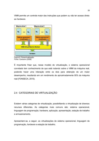 28
VMM permite um controle maior das instruções que podem ou não ter acesso direto
ao hardware.
Figura 8: Paravirtualização
Fonte: Carissimi (2008)
É importante frisar que, nesse modelo de virtualização, o sistema operacional
convidado tem conhecimento de que está rodando sobre o VMM da máquina real,
podendo haver uma interação entre os dois para obtenção de um maior
desempenho, resultando em um rendimento de aproximadamente 95% da máquina
real (FONSECA, 2010).
2.4 CATEGORIAS DE VIRTUALIZAÇÃO
Existem várias categorias de virtualização, possibilitando a virtualização de diversos
recursos diferentes. As categorias mais comuns são: sistema operacional,
linguagem de programação, hardware, aplicação, apresentação, estação de trabalho
e armazenamento.
Apresentam-se, a seguir, as virtualizações de sistema operacional, linguagem de
programação, hardware e estação de trabalho.
 