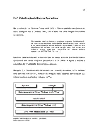 29
2.4.1 Virtualização de Sistema Operacional
Na virtualização de Sistema Operacional (SO), o SO é exportado completamente.
Nesta categoria não é utilizado VMM, tudo é feito com uma imagem do sistema
operacional.
Na categoria nível de sistema operacional a camada de virtualização
se insere entre o sistema operacional e as aplicações, essa camada
é um mecanismo que permite a criação de partições lógicas em uma
plataforma de maneira que cada partição seja vista como uma
máquina isolada, mas que compartilha um mesmo sistema
operacional (CORDEIRO, 2011, p. 11).
Bastante recomendado em ambientes que se deseja executar o mesmo sistema
operacional em várias máquinas (MATHEWS et al, 2008). A figura 9 mostra a
arquitetura da virtualização de sistema operacional.
Na figura 9, o SO virtualizado é executado em uma máquina virtual. A VM roda em
uma camada acima do SO instalado na máquina real, podendo ser qualquer SO,
independente de qual esteja instalado na VM.
Figura 9: Virtualização do Sistema Operacional
Fonte: Laureano (2006)
 