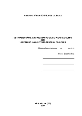 3
ANTONIO ARLEY RODRIGUES DA SILVA
VIRTUALIZAÇÃO E ADMINISTRAÇÃO DE SERVIDORES COM O
XEN:
UM ESTUDO NO INSTITUTO FEDERAL DO CEARÁ
Monografia aprovada em ___ de ______de 2014
Banca Examinadora
__________________________________
__________________________________
__________________________________
VILA VELHA (ES)
2014
 