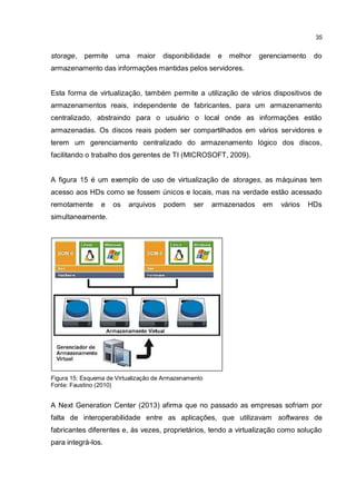 35
storage, permite uma maior disponibilidade e melhor gerenciamento do
armazenamento das informações mantidas pelos servidores.
Esta forma de virtualização, também permite a utilização de vários dispositivos de
armazenamentos reais, independente de fabricantes, para um armazenamento
centralizado, abstraindo para o usuário o local onde as informações estão
armazenadas. Os discos reais podem ser compartilhados em vários servidores e
terem um gerenciamento centralizado do armazenamento lógico dos discos,
facilitando o trabalho dos gerentes de TI (MICROSOFT, 2009).
A figura 15 é um exemplo de uso de virtualização de storages, as máquinas tem
acesso aos HDs como se fossem únicos e locais, mas na verdade estão acessado
remotamente e os arquivos podem ser armazenados em vários HDs
simultaneamente.
Figura 15: Esquema de Virtualização de Armazenamento
Fonte: Faustino (2010)
A Next Generation Center (2013) afirma que no passado as empresas sofriam por
falta de interoperabilidade entre as aplicações, que utilizavam softwares de
fabricantes diferentes e, às vezes, proprietários, tendo a virtualização como solução
para integrá-los.
 