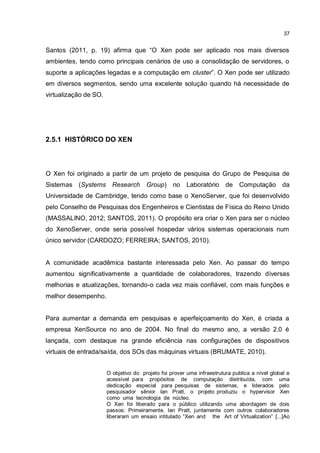 37
Santos (2011, p. 19) afirma que “O Xen pode ser aplicado nos mais diversos
ambientes, tendo como principais cenários de uso a consolidação de servidores, o
suporte a aplicações legadas e a computação em cluster”. O Xen pode ser utilizado
em diversos segmentos, sendo uma excelente solução quando há necessidade de
virtualização de SO.
2.5.1 HISTÓRICO DO XEN
O Xen foi originado a partir de um projeto de pesquisa do Grupo de Pesquisa de
Sistemas (Systems Research Group) no Laboratório de Computação da
Universidade de Cambridge, tendo como base o XenoServer, que foi desenvolvido
pelo Conselho de Pesquisas dos Engenheiros e Cientistas de Física do Reino Unido
(MASSALINO, 2012; SANTOS, 2011). O propósito era criar o Xen para ser o núcleo
do XenoServer, onde seria possível hospedar vários sistemas operacionais num
único servidor (CARDOZO; FERREIRA; SANTOS, 2010).
A comunidade acadêmica bastante interessada pelo Xen. Ao passar do tempo
aumentou significativamente a quantidade de colaboradores, trazendo diversas
melhorias e atualizações, tornando-o cada vez mais confiável, com mais funções e
melhor desempenho.
Para aumentar a demanda em pesquisas e aperfeiçoamento do Xen, é criada a
empresa XenSource no ano de 2004. No final do mesmo ano, a versão 2.0 é
lançada, com destaque na grande eficiência nas configurações de dispositivos
virtuais de entrada/saída, dos SOs das máquinas virtuais (BRUMATE, 2010).
O objetivo do projeto foi prover uma infraestrutura publica a nível global e
acessível para propósitos de computação distribuída, com uma
dedicação especial para pesquisas de sistemas, e liderados pelo
pesquisador sênior Ian Pratt, o projeto produziu o hypervisor Xen
como uma tecnologia de núcleo.
O Xen foi liberado para o público utilizando uma abordagem de dois
passos: Primeiramente, Ian Pratt, juntamente com outros colaboradores
liberaram um ensaio intitulado “Xen and the Art of Virtualization” [...]Ao
 