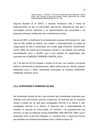 38
mesmo tempo, a versão 1.0 tornou-se disponível para download. Desde
então, Xen cresceu e tornou-se maduro, sendo peça-chave em muitas
implementações (MASSALINO, 2012, p. 53).
Segundo Buytaert et al (2007), a empresa XenSource está à frente do
desenvolvimento do Xen na comunidade open-source, dedicando-se para que a
comunidade continue crescendo e os desenvolvedores (da comunidade e da
empresa) continuem contribuindo com o melhoramento do Xen.
No ano de 2007, a XenSource foi comprada pela empresa Citrix Systems Inc. pelo
valor de 500 milhões de dólares, que mantém o desenvolvimento do projeto de
código-aberto do Xen e comercializa uma versão paga (COELHO; CALZAVARA;
LÚCIA, 2008). No mesmo ano foi lançada a versão 3.1 do software, com diversas
funcionalidades como a XenAPI, que é uma interface de programação para
comandos Xen (CARDOZO; FERREIRA; SANTOS, 2010).
Em 7 de abril de 2010 foi lançado a versão 4.0 do Xen, com suporte a comandos
básicos e ferramentas de gerenciamento. Nesta versão pode ser utilizado qualquer
distribuição Linux e serem adicionadas ferramentas de terceiros (CARDOZO;
FERREIRA; SANTOS, 2010).
2.5.2 HYPERVISOR E DOMÍNIOS DO XEN
Na virtualização através do Xen, dois conceitos são considerados essenciais para
entender como ele funciona: domínio e hypervisor. Os domínios são as máquinas
virtuais e podem ser de dois tipos: privilegiadas (domínio 0 ou Dom0) e não-
privilegiadas (domínio U ou DomU). O hypervisor tem a responsabilidade de
controlar os recursos de comunicação, de memória e de processamento dos
domínios, ou seja, as máquinas virtuais (CARISSIMI, 2008; MATTOS, 2008). Com a
localização entre os domínios hóspedes e o hardware físico, o hypervisor fornece
aos hóspedes uma interface de hardware virtual, conforme a figura 16.
 