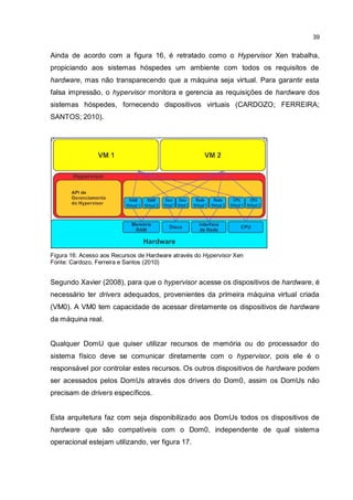 39
Ainda de acordo com a figura 16, é retratado como o Hypervisor Xen trabalha,
propiciando aos sistemas hóspedes um ambiente com todos os requisitos de
hardware, mas não transparecendo que a máquina seja virtual. Para garantir esta
falsa impressão, o hypervisor monitora e gerencia as requisições de hardware dos
sistemas hóspedes, fornecendo dispositivos virtuais (CARDOZO; FERREIRA;
SANTOS; 2010).
Figura 16: Acesso aos Recursos de Hardware através do Hypervisor Xen
Fonte: Cardozo, Ferreira e Santos (2010)
Segundo Xavier (2008), para que o hypervisor acesse os dispositivos de hardware, é
necessário ter drivers adequados, provenientes da primeira máquina virtual criada
(VM0). A VM0 tem capacidade de acessar diretamente os dispositivos de hardware
da máquina real.
Qualquer DomU que quiser utilizar recursos de memória ou do processador do
sistema físico deve se comunicar diretamente com o hypervisor, pois ele é o
responsável por controlar estes recursos. Os outros dispositivos de hardware podem
ser acessados pelos DomUs através dos drivers do Dom0, assim os DomUs não
precisam de drivers específicos.
Esta arquitetura faz com seja disponibilizado aos DomUs todos os dispositivos de
hardware que são compatíveis com o Dom0, independente de qual sistema
operacional estejam utilizando, ver figura 17.
 