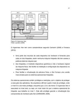 41
Figura 18: Hypervisor Xen
Fonte: Laureano (2008)
O Hypervisor Xen tem como características segundo Carissimi (2008) e Fonseca
(2010):
 Uma parte dos recursos de cada dispositivo de hardware é fornecido para
cada um dos hóspedes, assim nenhuma máquina hóspede não tem acesso à
potência total da máquina real.
 Aos hóspedes, é mostrado dispositivos genéricos e não o hardware original
da máquina física. Isto facilita na instalação e configuração dos dispositvos na
máquina hóspede.
 Para facilitar a virtualização da estrutura física, o Xen fornece uma versão
mais simples para os sistemas operacionais hóspedes.
Os sistemas operacionais contém privilégios e restrições, com o objetivo de proteger
a execução dos aplicativos. Na arquitetura x86 tem quatro níveis de privilégio, onde
o nível 0 é o de maior privilégio, enquanto que o 3 é o de menor. O hypervisor Xen é
executado no nível zero, ou seja, um nível maior do que o sistema operacional do
hóspede, que trabalha no nível 1. Este alto privilégio garante a virtualização dos
componentes de hardware pelo Xen (CARISSIMI, 2008).
 