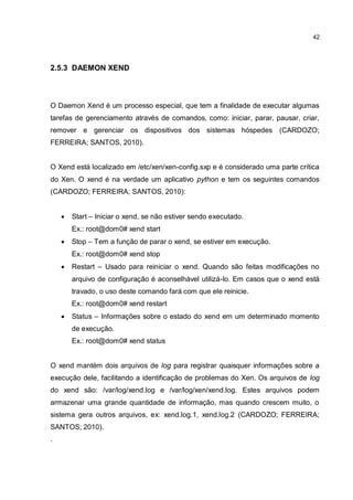 42
2.5.3 DAEMON XEND
O Daemon Xend é um processo especial, que tem a finalidade de executar algumas
tarefas de gerenciamento através de comandos, como: iniciar, parar, pausar, criar,
remover e gerenciar os dispositivos dos sistemas hóspedes (CARDOZO;
FERREIRA; SANTOS, 2010).
O Xend está localizado em /etc/xen/xen-config.sxp e é considerado uma parte crítica
do Xen. O xend é na verdade um aplicativo python e tem os seguintes comandos
(CARDOZO; FERREIRA; SANTOS, 2010):
 Start – Iniciar o xend, se não estiver sendo executado.
Ex.: root@dom0# xend start
 Stop – Tem a função de parar o xend, se estiver em execução.
Ex.: root@dom0# xend stop
 Restart – Usado para reiniciar o xend. Quando são feitas modificações no
arquivo de configuração é aconselhável utilizá-lo. Em casos que o xend está
travado, o uso deste comando fará com que ele reinicie.
Ex.: root@dom0# xend restart
 Status – Informações sobre o estado do xend em um determinado momento
de execução.
Ex.: root@dom0# xend status
O xend mantém dois arquivos de log para registrar quaisquer informações sobre a
execução dele, facilitando a identificação de problemas do Xen. Os arquivos de log
do xend são: /var/log/xend.log e /var/log/xen/xend.log. Estes arquivos podem
armazenar uma grande quantidade de informação, mas quando crescem muito, o
sistema gera outros arquivos, ex: xend.log.1, xend.log.2 (CARDOZO; FERREIRA;
SANTOS; 2010).
.
 