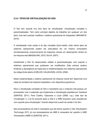 43
2.5.4 TIPOS DE VIRTUALIZAÇÃO DO XEN
O Xen tem suporte nos dois tipos de virtualização: virtualização completa e
paravirtualização. Tem como principal objetivo de trabalhar em qualquer um dos
tipos, mas sem precisar modificar o sistema operacional do hospedeiro (BRUMATE,
2010).
A virtualização mais usada é do tipo completa (bare-metal), onde vários tipos de
sistemas operacionais podem ser executados em um mesmo computador
simultaneamente, proporcionando às máquinas virtuais um desempenho similar ao
da máquina real (MASSALINO, 2012; SILVA, 2007).
Inicialmente o Xen foi desenvolvido voltado à paravirtualização, com suporte a
sistemas operacionais que pudessem ser modificados. Este entrave acabou
limitando a abrangência do hypervisor à implementações com sistemas operacionais
de código-fonte aberto (COELHO; CALZAVARA; LÚCIA, 2008).
Nesta implementação o sistema operacional da máquina virtual tem disponível uma
cópia do hardware da máquina hospedeira, com dispositivos genéricos.
Para a virtualização completa do Xen é necessário que a máquina real possua um
processador com a extensão que implementa a virtualização assistida por hardware
(SANTOS, 2011). Para Coelho, Calzavara e Lúcia (2008, n.p.), este tipo de
virtualização “[...] só foi possível após a Intel e a AMD lançarem suas arquiteturas
com suporte para virtualização”, ficando disponível a partir da versão 3 do Xen.
Nos processadores da Intel é necessário que ele tenha suporte à Intel Virtualization
Technology (IVT), já nos processadores da AMD é necessário ter suporte à AMD
Virtualization (AMD-V) (SANTOS, 2011).
 