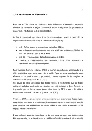 44
2.5.5 REQUISITOS DE HARDWARE
Para que o Xen possa ser executado sem problemas, é necessário requisitos
mínimos de hardware. A seguir comentários sobre os requisitos de: processador,
disco rígido, interface de rede e memória RAM.
O Xen é compatível com vários tipos de processadores, abaixo a descrição de
alguns deles na visão de Cardozo, Ferreira e Santos( 2010).
 x86 – Refere-se aos processadores da Intel de 32 bits.
 IA64 – Processador desenvolvido pela Intel e HP para plataformas SMP de 64
bits. Tem suporte a até 16TB de RAM.
 x86_64 – Processadores da Intel com suporte a 64 bits.
 PowerPC – Processadores com arquitetura RISC. Esta arquitetura é
comumente adotada por videogames.
Para Cardozo, Ferreira e Santos (2010) a melhor arquitetura de processador é a
x86, produzidos pelas empresas Intel e AMD. Para ter uma virtualização mais
eficiente é necessário que o processador tenha suporte às tecnologias de
virtualização IVT (Intel) ou AMD-V (AMD).
Por causa da baixa velocidade dos discos rígidos, é fundamental que os discos
estejam instalados localmente na máquina que está instalado o Xen. Também é
importante que os discos proporcionem altas taxas de RPM e tempo de latência
baixo, como os HDs SATA e SCSI (CARDOZO, 2010).
Os discos SSD que proporcionam um desempenho bem superior aos discos rígidos
magnéticos, mas ainda é uma tecnologia muito cara, sendo uma excelente solução
para sistemas que necessitam de muitos acessos aos discos e ocupem pouco
espaço de armazenamento.
É aconselhável que o servidor disponha de uma placa com um bom desempenho.
Placas com velocidade de pelo menos 100 Mbps (Fast Ethernet) ou 1 Mbps (Gigabit
 