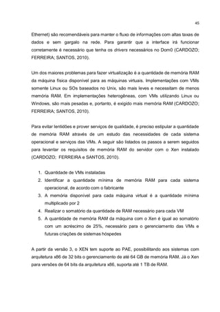 45
Ethernet) são recomendáveis para manter o fluxo de informações com altas taxas de
dados e sem gargalo na rede. Para garantir que a interface irá funcionar
corretamente é necessário que tenha os drivers necessários no Dom0 (CARDOZO;
FERREIRA; SANTOS, 2010).
Um dos maiores problemas para fazer virtualização é a quantidade de memória RAM
da máquina física disponível para as máquinas virtuais. Implementações com VMs
somente Linux ou SOs baseados no Unix, são mais leves e necessitam de menos
memória RAM. Em implementações heterogêneas, com VMs utilizando Linux ou
Windows, são mais pesadas e, portanto, é exigido mais memória RAM (CARDOZO;
FERREIRA; SANTOS, 2010).
Para evitar lentidões e prover serviços de qualidade, é preciso estipular a quantidade
de memória RAM através de um estudo das necessidades de cada sistema
operacional e serviços das VMs. A seguir são listados os passos a serem seguidos
para levantar os requisitos de memória RAM do servidor com o Xen instalado
(CARDOZO; FERREIRA e SANTOS, 2010).
1. Quantidade de VMs instaladas
2. Identificar a quantidade mínima de memória RAM para cada sistema
operacional, de acordo com o fabricante
3. A memória disponível para cada máquina virtual é a quantidade mínima
multiplicado por 2
4. Realizar o somatório da quantidade de RAM necessário para cada VM
5. A quantidade de memória RAM da máquina com o Xen é igual ao somatório
com um acréscimo de 25%, necessário para o gerenciamento das VMs e
futuras criações de sistemas hóspedes
A partir da versão 3, o XEN tem suporte ao PAE, possibilitando aos sistemas com
arquitetura x86 de 32 bits o gerenciamento de até 64 GB de memória RAM. Já o Xen
para versões de 64 bits da arquitetura x86, suporta até 1 TB de RAM.
 