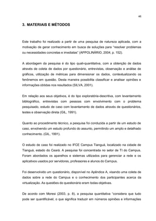 46
3. MATERIAIS E MÉTODOS
Este trabalho foi realizado a partir de uma pesquisa de natureza aplicada, com a
motivação de gerar conhecimento em busca de soluções para “resolver problemas
ou necessidades concretas e imediatas” (APPOLINÁRIO, 2004, p. 152).
A abordagem da pesquisa é do tipo quali-quantitativa, com a obtenção de dados
através de coleta de dados por questionário, entrevistas, observação e análise de
gráficos, utilização de métricas para dimensionar os dados, contextualizando os
fenônemos em questão. Desta maneira possibilita classificar e analisar opiniões e
informações obtidas nos resultados (SILVA, 2001).
Em relação aos seus objetivos, é do tipo exploratória-descritiva, com levantamento
bibliográfico, entrevistas com pessoas com envolvimento com o problema
pesquisado, estudo de caso com levantamento de dados através de questionários,
testes e observação direta (GIL, 1991).
Quanto ao procedimento técnico, a pesquisa foi conduzida a partir de um estudo de
caso, envolvendo um estudo profundo do assunto, permitindo um amplo e detalhado
conhecimento. (GIL, 1991).
O estudo de caso foi realizado no IFCE Campus Tianguá, localizado na cidade de
Tianguá, estado do Ceará. A pesquisa foi concentrada no setor de TI do Campus.
Foram abordados os aparelhos e sistemas utilizados para gerenciar a rede e os
aplicativos usados por servidores, professores e alunos do Campus.
Foi desenvolvido um questionário, disponível no Apêndice A, visando uma coleta de
dados sobre a rede do Campus e o conhecimento dos participantes acerca da
virtualização. As questões do questionário eram todas objetivas.
De acordo com Moresi (2003, p. 8), a pesquisa quantitativa “considera que tudo
pode ser quantificável, o que significa traduzir em números opiniões e informações
 