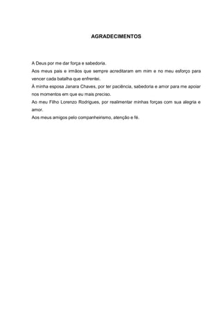 5
AGRADECIMENTOS
A Deus por me dar força e sabedoria.
Aos meus pais e irmãos que sempre acreditaram em mim e no meu esforço para
vencer cada batalha que enfrentei.
À minha esposa Janara Chaves, por ter paciência, sabedoria e amor para me apoiar
nos momentos em que eu mais preciso.
Ao meu Filho Lorenzo Rodrigues, por realimentar minhas forças com sua alegria e
amor.
Aos meus amigos pelo companheirismo, atenção e fé.
 