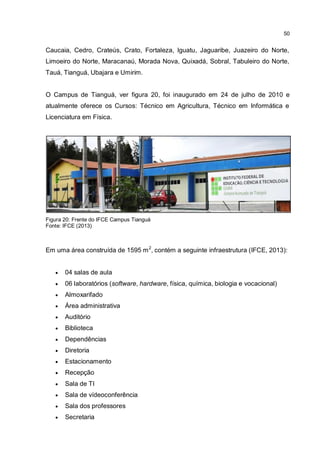 50
Caucaia, Cedro, Crateús, Crato, Fortaleza, Iguatu, Jaguaribe, Juazeiro do Norte,
Limoeiro do Norte, Maracanaú, Morada Nova, Quixadá, Sobral, Tabuleiro do Norte,
Tauá, Tianguá, Ubajara e Umirim.
O Campus de Tianguá, ver figura 20, foi inaugurado em 24 de julho de 2010 e
atualmente oferece os Cursos: Técnico em Agricultura, Técnico em Informática e
Licenciatura em Física.
Figura 20: Frente do IFCE Campus Tianguá
Fonte: IFCE (2013)
Em uma área construída de 1595 m2
, contém a seguinte infraestrutura (IFCE, 2013):
 04 salas de aula
 06 laboratórios (software, hardware, física, química, biologia e vocacional)
 Almoxarifado
 Área administrativa
 Auditório
 Biblioteca
 Dependências
 Diretoria
 Estacionamento
 Recepção
 Sala de TI
 Sala de vídeoconferência
 Sala dos professores
 Secretaria
 