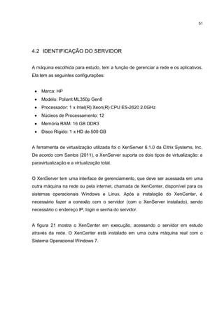 51
4.2 IDENTIFICAÇÃO DO SERVIDOR
A máquina escolhida para estudo, tem a função de gerenciar a rede e os aplicativos.
Ela tem as seguintes configurações:
 Marca: HP
 Modelo: Poliant ML350p Gen8
 Processador: 1 x Intel(R) Xeon(R) CPU ES-2620 2.0GHz
 Núcleos de Processamento: 12
 Memória RAM: 16 GB DDR3
 Disco Rígido: 1 x HD de 500 GB
A ferramenta de virtualização utilizada foi o XenServer 6.1.0 da Citrix Systems, Inc.
De acordo com Santos (2011), o XenServer suporta os dois tipos de virtualização: a
paravirtualização e a virtualização total.
O XenServer tem uma interface de gerenciamento, que deve ser acessada em uma
outra máquina na rede ou pela internet, chamada de XenCenter, disponível para os
sistemas operacionais Windows e Linux. Após a instalação do XenCenter, é
necessário fazer a conexão com o servidor (com o XenServer instalado), sendo
necessário o endereço IP, login e senha do servidor.
A figura 21 mostra o XenCenter em execução, acessando o servidor em estudo
através da rede. O XenCenter está instalado em uma outra máquina real com o
Sistema Operacional Windows 7.
 