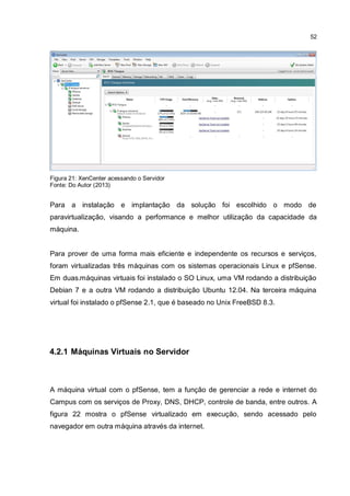 52
Figura 21: XenCenter acessando o Servidor
Fonte: Do Autor (2013)
Para a instalação e implantação da solução foi escolhido o modo de
paravirtualização, visando a performance e melhor utilização da capacidade da
máquina.
Para prover de uma forma mais eficiente e independente os recursos e serviços,
foram virtualizadas três máquinas com os sistemas operacionais Linux e pfSense.
Em duas.máquinas virtuais foi instalado o SO Linux, uma VM rodando a distribuição
Debian 7 e a outra VM rodando a distribuição Ubuntu 12.04. Na terceira máquina
virtual foi instalado o pfSense 2.1, que é baseado no Unix FreeBSD 8.3.
4.2.1 Máquinas Virtuais no Servidor
A máquina virtual com o pfSense, tem a função de gerenciar a rede e internet do
Campus com os serviços de Proxy, DNS, DHCP, controle de banda, entre outros. A
figura 22 mostra o pfSense virtualizado em execução, sendo acessado pelo
navegador em outra máquina através da internet.
 