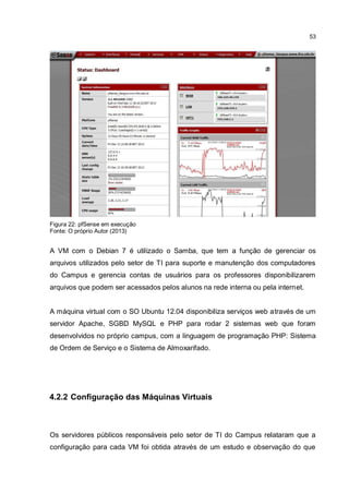 53
Figura 22: pfSense em execução
Fonte: O próprio Autor (2013)
A VM com o Debian 7 é utilizado o Samba, que tem a função de gerenciar os
arquivos utilizados pelo setor de TI para suporte e manutenção dos computadores
do Campus e gerencia contas de usuários para os professores disponibilizarem
arquivos que podem ser acessados pelos alunos na rede interna ou pela internet.
A máquina virtual com o SO Ubuntu 12.04 disponibiliza serviços web através de um
servidor Apache, SGBD MySQL e PHP para rodar 2 sistemas web que foram
desenvolvidos no próprio campus, com a linguagem de programação PHP: Sistema
de Ordem de Serviço e o Sistema de Almoxarifado.
4.2.2 Configuração das Máquinas Virtuais
Os servidores públicos responsáveis pelo setor de TI do Campus relataram que a
configuração para cada VM foi obtida através de um estudo e observação do que
 