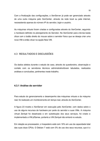 55
Com a finalização das configurações, o XenServer já pode ser gerenciado através
de uma outra máquina pelo XenCenter, através da rede local ou pela internet,
necessitando apenas do número IP do servidor, login e usuário.
As máquinas virtuais foram criadas e configuradas através do XenCenter, seguindo
o hardware definido no planejamento do Servidor. No XenCenter para criá-las basta
clicar com o botão direito do mouse sobre o servidor físico que se deseja criar uma
nova VM e então clicar na opção New VM.
4.3 RESULTADOS E DISCUSSÕES
Os dados obtidos durante o estudo de caso, através do questionário, observação e
contato com os servidores técnicos administrativoforam tabulados, realizados
análises e conclusões, pertinentes neste trabalho.
4.3.1 Análise do servidor
Para estudo do gerenciamento e desempenho das máquinas virtuais e da máquina
real, foi realizado um monitoramento em tempo real, através do XenCenter.
A figura 23 mostra o XenServer em execução pelo XenCenter, com dados sobre o
uso de alguns recursos de hardware por parte do servidor e suas VMs. A máquina
virtual Zentyal foi desativada e em substituição dos seus serviços, foi criado e
implementado a VM pfSense, portanto a VM Zentyal não entrará no estudo.
Em relação ao processador, o hospedeiro está com 18% em uso da capacidade total
das suas doze CPUs. O Debian 7 está com 0% de uso dos seus recursos, que é o
 