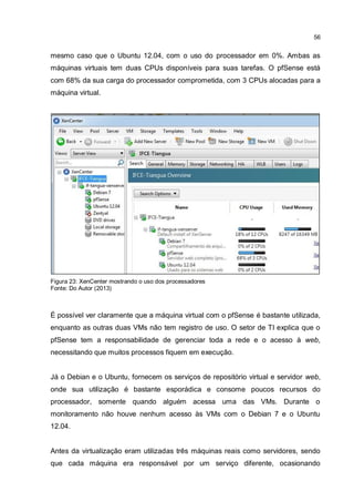 56
mesmo caso que o Ubuntu 12.04, com o uso do processador em 0%. Ambas as
máquinas virtuais tem duas CPUs disponíveis para suas tarefas. O pfSense está
com 68% da sua carga do processador comprometida, com 3 CPUs alocadas para a
máquina virtual.
Figura 23: XenCenter mostrando o uso dos processadores
Fonte: Do Autor (2013)
É possível ver claramente que a máquina virtual com o pfSense é bastante utilizada,
enquanto as outras duas VMs não tem registro de uso. O setor de TI explica que o
pfSense tem a responsabilidade de gerenciar toda a rede e o acesso à web,
necessitando que muitos processos fiquem em execução.
Já o Debian e o Ubuntu, fornecem os serviços de repositório virtual e servidor web,
onde sua utilização é bastante esporádica e consome poucos recursos do
processador, somente quando alguém acessa uma das VMs. Durante o
monitoramento não houve nenhum acesso às VMs com o Debian 7 e o Ubuntu
12.04.
Antes da virtualização eram utilizadas três máquinas reais como servidores, sendo
que cada máquina era responsável por um serviço diferente, ocasionando
 