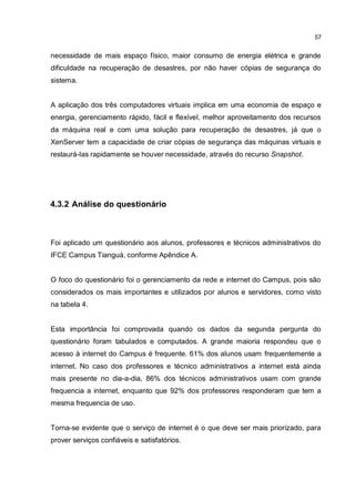 57
necessidade de mais espaço físico, maior consumo de energia elétrica e grande
dificuldade na recuperação de desastres, por não haver cópias de segurança do
sistema.
A aplicação dos três computadores virtuais implica em uma economia de espaço e
energia, gerenciamento rápido, fácil e flexível, melhor aproveitamento dos recursos
da máquina real e com uma solução para recuperação de desastres, já que o
XenServer tem a capacidade de criar cópias de segurança das máquinas virtuais e
restaurá-las rapidamente se houver necessidade, através do recurso Snapshot.
4.3.2 Análise do questionário
Foi aplicado um questionário aos alunos, professores e técnicos administrativos do
IFCE Campus Tianguá, conforme Apêndice A.
O foco do questionário foi o gerenciamento da rede e internet do Campus, pois são
considerados os mais importantes e utilizados por alunos e servidores, como visto
na tabela 4.
Esta importância foi comprovada quando os dados da segunda pergunta do
questionário foram tabulados e computados. A grande maioria respondeu que o
acesso à internet do Campus é frequente. 61% dos alunos usam frequentemente a
internet. No caso dos professores e técnico administrativos a internet está ainda
mais presente no dia-a-dia, 86% dos técnicos administrativos usam com grande
frequencia a internet, enquanto que 92% dos professores responderam que tem a
mesma frequencia de uso.
Torna-se evidente que o serviço de internet é o que deve ser mais priorizado, para
prover serviços confiáveis e satisfatórios.
 