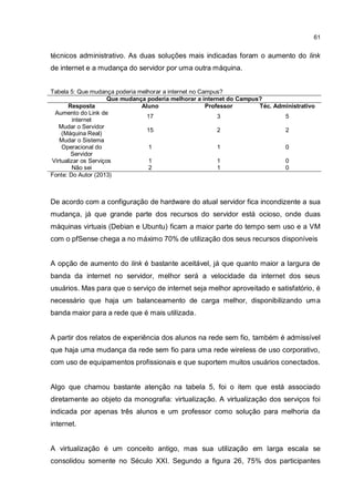 61
técnicos administrativo. As duas soluções mais indicadas foram o aumento do link
de internet e a mudança do servidor por uma outra máquina.
Tabela 5: Que mudança poderia melhorar a internet no Campus?
Que mudança poderia melhorar a internet do Campus?
Resposta Aluno Professor Téc. Administrativo
Aumento do Link de
internet
17 3 5
Mudar o Servidor
(Máquina Real)
15 2 2
Mudar o Sistema
Operacional do
Servidor
1 1 0
Virtualizar os Serviços 1 1 0
Não sei 2 1 0
Fonte: Do Autor (2013)
De acordo com a configuração de hardware do atual servidor fica incondizente a sua
mudança, já que grande parte dos recursos do servidor está ocioso, onde duas
máquinas virtuais (Debian e Ubuntu) ficam a maior parte do tempo sem uso e a VM
com o pfSense chega a no máximo 70% de utilização dos seus recursos disponíveis
A opção de aumento do link é bastante aceitável, já que quanto maior a largura de
banda da internet no servidor, melhor será a velocidade da internet dos seus
usuários. Mas para que o serviço de internet seja melhor aproveitado e satisfatório, é
necessário que haja um balanceamento de carga melhor, disponibilizando uma
banda maior para a rede que é mais utilizada.
A partir dos relatos de experiência dos alunos na rede sem fio, também é admissível
que haja uma mudança da rede sem fio para uma rede wireless de uso corporativo,
com uso de equipamentos profissionais e que suportem muitos usuários conectados.
Algo que chamou bastante atenção na tabela 5, foi o item que está associado
diretamente ao objeto da monografia: virtualização. A virtualização dos serviços foi
indicada por apenas três alunos e um professor como solução para melhoria da
internet.
A virtualização é um conceito antigo, mas sua utilização em larga escala se
consolidou somente no Século XXI. Segundo a figura 26, 75% dos participantes
 