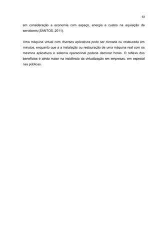 63
em consideração a economia com espaço, energia e custos na aquisição de
servidores (SANTOS, 2011).
Uma máquina virtual com diversos aplicativos pode ser clonada ou restaurada em
minutos, enquanto que a a instalação ou restauração de uma máquina real com os
mesmos aplicativos e sistema operacional poderia demorar horas. O reflexo dos
benefícios é ainda maior na incidência da virtualização em empresas, em especial
nas públicas.
 