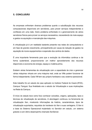 64
5. CONCLUSÃO
As empresas enfrentam diversos problemas quanto a subutilização dos recursos
computacionais disponíveis em servidores, para prover serviços independentes e
confiáveis em uma rede. Outro problema enfrentado é o gerenciamento de vários
servidores físicos para prover os serviços necessários, necessitando de mais espaço
e gastos na aquisição e manutenção das máquinas.
A virtualização já é um realidade bastante presente nas redes de computadores e
em fase de grande crescimento, principalmente por causa da redução de gastos na
aquisição de novos equipamentos e expansão dos centros de dados.
É uma importante ferramenta para que a evolução da informática continue e de
forma sustentável, proporcionando um melhor aproveitamento dos recursos
disponíveis e economia de energia, espaço e matéria-prima.
Existem várias ferramentas de virtualização com a capacidade de criar e gerenciar
várias máquinas virtuais em uma máquina real, onde as VMs podem funcionar de
forma independente. Cada VM tem seu próprio hardware e seu sistema operacional.
Este trabalho foi um estudo de caso aplicado no Instituto Federal do Ceará (IFCE),
Campus Tianguá. Sua finalidade era o estudo da Virtualização e suas implicações
na Rede do Campus.
O início do estudo teve como foco conhecer conceitos, origens, aplicações, tipos e
técnicas de virtualização de servidores. A abordagem continuou na ferramenta de
virtualização Xen, mostrando informações da história, características, tipos de
virtualização suportados, requisitos de hardware do Xen e suas vantagens. O Xen é
a base do Sistema Operacional implantado no Servidor em estudo, um sistema
gratuito e com ótimo desempenho chamado XenServer.
 