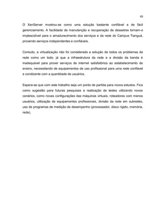 65
O XenServer mostrou-se como uma solução bastante confiável e de fácil
gerenciamento. A facilidade de manutenção e recuperação de desastres tornam-o
implescidível para o amadurecimento dos serviços e da rede do Campus Tianguá,
provendo serviços independentes e confiáveis.
Contudo, a virtualização não foi considerada a solução de todos os problemas da
rede como um todo, já que a infraestrutura da rede e a divisão da banda é
inadequável para prover serviços de internet satisfatórios ao estabelecimento de
ensino, necessitando de equipamentos de uso profissional para uma rede confiável
e condizente com a quantidade de usuários.
Espera-se que com este trabalho seja um ponto de partida para novos estudos. Fica
como sugestão para futuras pesquisas a realização de testes utilizando novos
cenários, como novas configurações das máquinas virtuais, roteadores com menos
usuários, utilização de equipamentos profissionais, divisão da rede em subredes,
uso de programas de medição de desempenho (processador, disco rígido, memória,
rede).
 