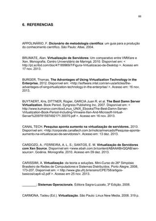 66
6. REFERENCIAS
APPOLINÁRIO, F. Dicionário de metodologia científica: um guia para a produção
do conhecimento científico. São Paulo: Atlas, 2004.
BRUMATE, Alan. Virtualização de Servidores: Um comparativo entre VMWare e
Xen. Monografia, Centro Universitário de Maringá. 2010. Disponível em: <
http://pt.scribd.com/doc/47189969/7/Figura-Virtualizacao-de-Desktop >. Acesso em
17 nov. 2013.
BURGER, Thomas. The Advantages of Using Virtualization Technology in the
Enterprise. 2012. Disponível em: <http://software.intel.com/en-us/articles/the-
advantages-of-singvirtualization-technology-in-the-enterprise/ >. Acesso em: 16 nov.
2013.
BUYTAERT, Kris, DITTNER, Rogier, GARCIA Juan R. et al. The Best Damn Server
Virtualization. Book Period. Syngress Publishing Inc, 2007. Disponível em: <
http://www.kumanov.com/dox/Linux_UNIX_Ebooks/The-Best-Damn-Server-
Virtualization-Book-Period-Including-Vmware-Xen-And-Microsoft-Virtual-
Server%209781597492171.30070.pdf >. Acesso em 16 nov. 2013.
CANAL TECH. Pesquisa aponta aumento na virtualização de servidores. 2013.
Disponível em: <http://corporate.canaltech.com.br/noticia/mercado/Pesquisa-aponta-
aumento-na-virtualizacao-de-servidores/>. Acesso em: 13 dez. 2013.
CARDOZO, A.; FERREIRA, A. L. S.; SANTOS, E. M. Virtualização de Servidores
com Xen Source. Disponível em <www.ebah.com.br/content/ABAAABnQQAB/xen-
source>. Goiânia. Monografia. 2010. Acesso em 09 dez. 2013.
CARISSIMI, A. Virtualização: da teoria a soluções. Mini-Curso do 26º Simpósio
Brasileiro de Redes de Computadores e Sistemas Distribuídos. Porto Alegre, 2008,
173-207. Disponível em: < http://www.gta.ufrj.br/ensino/CPE758/artigos-
basicos/cap4-v2.pdf >. Acesso em 25 nov. 2013.
________; Sistemas Operacionais. Editora Sagra-Luzzato, 3ª Edição, 2008.
CARMONA, Tadeu (Ed.). Virtualização. São Paulo: Linux New Media, 2008. 319 p.
 