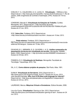 67
COELHO, F. A.; CALZAVARA, G. S.; LUCIA, R. . Virtualização – VMWare e Xen.
Disponível em < http://www.gta.ufrj.br/grad/09_1/versao-final/virtualizacao/ />. Rio de
Janeiro, 2008. Engenharia de Controle e Automação, UFRJ. Acesso em 18 nov.
2013.
CORDEIRO, Marcelo S. Virtualização de Estações de Trabalho. Curitiba.
Monografia. 2011. Disponível em: < http://tcconline.utp.br/wp-
content/uploads/2012/05/VIRTULIZACAO-DE-ESTACOES-DE-TRABALHO.pdf>.
Acesso em 21 nov. 2013.
IFCE. Sobre Nós. Fortaleza, 2013. Disponível em
<http://www.ifce.edu.br/instituicao/sobre-nos.html>. Acesso em 10 dez. 2013.
_____. Onde estamos. Fortaleza, 2013. Disponível em <
http://www.ifce.edu.br/crateus/index.php/component/content/article/22-menu/onde-
estamos/165-tiangua>. Acesso em 13 dez. 2013.
FAVACHO, B. I.; MIRANDA, D. S.; OLIVEIRA, L. H. S.; Análise comparativa do
desempenho da técnica de virtualização de servidor. Monografia. UNAMA,
Belém, 2008. Disponível em: < http://pt.scribd.com/doc/50908921/virtualizacao >.
Acesso em 05 dez. 2013.
FONSECA, R. S. Virtualização de Desktops. Monografia. Faculdade de
Tecnologia. Taquaritinga. 2010. 72p.
GIL, A. C.; Como elaborar projetos de pesquisa, São Paulo, Atlas, 1991.
GUINUX. Virtualização de Servidores. 2010. Disponível em: <
http://www.guinux.com.br/guinux/?page_id=277>. Acesso em 23 nov. 2013.
Java Sample Examples. Why Java is the Best suíte language for internet?
Disponível em: <http://java.sampleexamples.com/tag/platform-independent/>.
Acesso em 20 nov. 2013.
LAUREANO, Marcos. Máquinas Virtuais e Emuladores. Editora Novatec, 2006.
Linux for Cynics. Virtualization: Gaming on Xen. 2013. Disponível em:
<http://linuxforcynics.com/hardware/virtualization-gaming-on-xen>. Acesso em 24
nov. 2013.
 