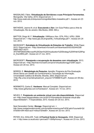 68
MASSALINO, Fábio. Virtualização de Servidores e suas Principais Ferramentas.
Monografia. Vila Velha, 2010. Disponível em: <
http://www.esab.edu.br/arquivos/monografias/fabio-massalino.pdf >. Acesso em 23
nov. 2013.
MATHEWS, Jeanna N. et al. Executando o Xen: Um Guia Prático para a Arte da
Virtualização. Rio de Janeiro: Alta Books, 2008. 584 p.
MATTOS, Diogo M. F. Virtualização: VMWare e Xen. GTA, POLI, UFRJ. 2008.
Disponível em: < http://www.gta.ufrj.br/grad/08_1/virtual/artigo.pdf >. Acesso em 24
nov. 2013.
MICROSOFT. Estratégia de Virtualização de Estações de Trabalho. White Paper.
2012. Disponível em: <http://download.microsoft.com/download/5/5/2/5524ACEB-
99B5-45E7-A377-
3F5794FD64A3/Microsoft%20Client%20Virtualization%20Strategy%20White%20Pap
er_final-BRZ.pdf>. Acesso em 21 nov. 2013.
MICROSOFT. Planejando a recuperação de desastres com virtualização. 2013.
Disponível em: <http://technet.microsoft.com/pt-br/virtualization/gg312087.aspx>.
Acesso em 20 nov. 2013.
MORESI, E. Metodologia da Pesquisa. Apostila. Programa de Pós-Graduação
Stricto Sensu em Gestão do Conhecimento e Tecnologia da Informação.
Universidade Católica de Brasília. Brasília, 2003. Disponível em
<http://ftp.unisc.br/portal/upload/com_arquivo/1370886616.pdf>. Acesso em 08 dez.
2013.
MORIMOTO, Carlos E. Hardware: Manual Completo. Disponível em:
<http://www.gdhpress.com.br/hardware/>. Acesso em: 14 nov. 2013.
NEVES, F. Projetando um ambiente virtual com alta disponibilidade. Disponível
em <http://www.tiespecialistas.com.br/2013/10/projetando-ambiente-virtual-alta-
disponibilidade/>, TI Especialistas, 2013. Acesso em 20 nov. 2013.
Next Generation Center. Storage. Disponível em: <
http://www.nextgenerationcenter.com/scriptServices/courseToPdf.ashx?courseId=2d
57e936-43f4-4de3-acd1-4c6ca7324e85>. Acesso em 22 nov. 2013.
PETER, Eric; SHILLER, Todd. A Practical Guide to Honeypots. 2008. Disponível
em: < http://www.cs.wustl.edu/~jain/cse571-09/ftp/honey/>. Acesso em 23 nov. 2013.
 