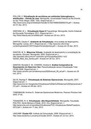 69
POLLON, V. Virtualização de servidores em ambientes heterogêneos e
distribuídos – Estudo de caso. Monografia. Universidade Federal do Rio Grande
do Sul. Porto Alegre. 2008. 102p. Disponível em: <
http://www.lume.ufrgs.br/bitstream/handle/10183/15988/000695318.pdf >. Acesso
em 01 dez. 2013.
SANTANA, B. L.; Virtualização Hyper-V.Taquaritinga. Monografia, Centro Estadual
de Educação Tecnológica. 2011. Disponível em <
http://fotos.fatectq.edu.br/a/6680.pdf>. Acesso em 20 nov. 2013.
SANTOS, Clayton F. Ambiente de Virtualização: Uma análise de desempenho.
Monografia. Lavras, 2011. Disponível em: < http://www.bsi.ufla.br/wp-
content/uploads/2013/07/ClaytonFerreiraSantos.pdf >. Acesso em 05 dez. 2013.
SANTOS, M. S.; Máquinas Virtuais: Avaliação de desempenho e consolidação de
servidores. Gravataí. Monografia. 2005. Disponível em <
http://gravatai.ulbra.tche.br/~roland/tcc-gr/monografias/2005-1-tc2-
Garilan_Maia_dos_Santos.pdf>. Acesso em 20 nov. 2013.
SANTOS, Ronaldo C. M.; CHARÃO, Andrea S. Análise Comparativa de
Desempenho do Hipervisor Xen: Paravirtualização versus Virtualização Total.
UFSM, 2008. Disponível em: <
http://www.canofre.com.br/site/arquivos/2008/wscad_08_art.pdf >. Acesso em 24
nov. 2013.
SILVA, Rodrigo F. Virtualização de Sistemas Operacionais. Monografia. 2007.
Disponível em: <
http://www.lncc.br/~borges/doc/Virtualizacao%20de%20Sistemas%20Operacionais.T
CC.pdf >. Acesso em 08 dez. 2013.
TANENBAUM, Andrew S.. Sistemas Operacionais Modernos. Pearson Prentice Hall.
2003. 2ª ed..
TOSADORE, R. A. Virtualização: Alta Disponibilidade. Monografia. Faculdade
POLITEC. Santa Bárbara d’Oeste. 2012. 91p. Disponível em: <
http://grsecurity.com.br/apostilas/Virtualizacao/TCC-Virtualizacao-RafaelTosadore-
2012.pdf >. Acesso em 11 dez. 2013.
UNICAMP. Cluster IC3. Instituto de Computação. 2008. Disponível em: <
http://www.students.ic.unicamp.br/cluster.shtml>. Acesso em 23 nov. 2013.
 