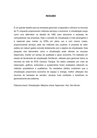 7
RESUMO
É um grande desafio para as empresas gerenciar a expansão e otimizar os recursos
de TI, enquanto proporcionam melhores serviços e economia. A virtualização surgiu
como uma alternativa na década de 1960, para solucionar a escassez de
computadores nas empresas. Hoje o conceito de virtualização é mais abrangente e
é essencial para manter os CPDs em pleno uso e com menos custos,
proporcionando serviços cada vez melhores aos usuários. A proposta do setor
público em reduzir gastos coincide diretamente com o objetivo da virtualização. Esta
pesquisa visa demonstrar como a virtualização pode otimizar os recursos
disponíveis, manter um serviço de qualidade e gerar economia. Foi realizado um
estudo da ferramenta de virtualização XenServer, utilizada para gerenciar todos os
recursos da rede do IFCE Campus Tianguá. Os dados coletados por meio de
observação, gráficos, entrevistas e questionários foram analisados utilizando os
métodos quantitativos e qualitativos. Os resultados obtidos mostraram que a
virtualização proporciona economia de espaço e energia, melhor utilização dos
recursos de hardware do servidor, serviços mais confiáveis e benefícios no
gerenciamento dos sistemas.
Palavras-chave: Virtualização. Máquina virtual. Hypervisor. Xen. Xen Server.
 