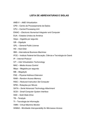 8
LISTA DE ABREVIATURAS E SIGLAS
AMD-V – AMD Virtualization
CPD – Centro de Processamento de Dados
CPU – Central Processing Unit
ENIAC – Electronic Numerical Integrator and Computer
EUA – Estados Unidos da América
Gbps – Gigabits por segundo
GB – Gigabyte
GPL – General Public License
HD – Hard Disk
IBM – International Business Machines
IFCE – Instituto Federal de Educação, Ciência e Tecnologia do Ceará
IP – Internet Protocol
IVT – Intel Virtualization Techonology
MAC – Media Access Control
Mbps – Megabits por segundo
MB – Megabyte
PAE – Physical Address Extension
RAM – Random Access Memory
RISC – Reduced Instruction Set Computer
RPM – Rotações por Minuto
SATA – Serial Advanced Technology Attachment
SCSI – Small Computer System Interface
SSD – Solid State Drive
TB – Terabyte
TI – Tecnologia de Informação
VMM – Virtual Machine Monitor
WIMAX - Worldwide Interoperability for Microwave Access
 