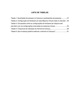 9
LISTA DE TABELAS
Tabela 1: Quantidade de pessoas no Campus e participantes da pesquisa..............47
Tabela 2: Configuração de Hardware de cada Máquina Virtual criada no Servidor ..54
Tabela 3: Comparativo entre as configurações de hardware da máquina real
(servidor) com as configurações reservadas às máquinas virtuais .............................54
Tabela 4: Frequencia de utilização da internet do Campus..........................................58
Tabela 5: Que mudança poderia melhorar a internet no Campus? .............................61
 