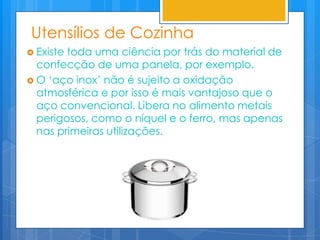 Utensílios de Cozinha
 Existetoda uma ciência por trás do material de
  confecção de uma panela, por exemplo.
 O „aço inox‟ não é sujeito a oxidação
  atmosférica e por isso é mais vantajoso que o
  aço convencional. Libera no alimento metais
  perigosos, como o níquel e o ferro, mas apenas
  nas primeiras utilizações.
 