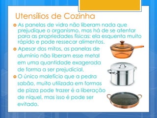 Utensílios de Cozinha
 As panelas de vidro não liberam nada que
  prejudique o organismo, mas há de se atentar
  para as propriedades físicas: ela esquenta muito
  rápido e pode ressecar alimentos.
 Apesar dos mitos, as panelas de
  alumínio não liberam esse metal
  em uma quantidade exagerada
  de forma a ser prejudicial.
 O único malefício que a pedra
  sabão, muito utilizada em formas
  de pizza pode trazer é a liberação
  de níquel, mas isso é pode ser
  evitado.
 