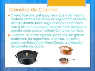 Utensílios de Cozinha
O  ferro liberado pelas panelas que o têm como
 matéria prima é benéfico ao organismo humano,
 principalmente para vegetarianos e anêmicos,
 mas o alimento que permanece muito tempo na
 panela pode causar indigestão no consumidor.
 O cobre, quando ingerido pode causar graves
 problemas no organismo. A Anvisa, inclusive,
 proibiu no Estado de Minas Gerais, a utilização
 de panelas de cobre.
 