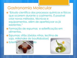 Gastronomia Molecular
 “Estudo   científico dos processos químicos e físicos
  que ocorrem durante o cozimento. É possível
  criar novos métodos, técnicas e
  equipamentos, além de aperfeiçoar os já
  existentes.”
 Formação de espumas e esferificação em
  alimentos.
 Espumas: sifão (óxidos nitros, lecitina de
  soja, milkshake de bouillabaisse)
 Esferificação: alginato
 