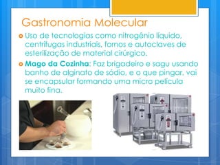 Gastronomia Molecular
 Uso de tecnologias como nitrogênio líquido,
  centrífugas industriais, fornos e autoclaves de
  esterilização de material cirúrgico.
 Mago da Cozinha: Faz brigadeiro e sagu usando
  banho de alginato de sódio, e o que pingar, vai
  se encapsular formando uma micro película
  muito fina.
 