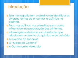 Introdução

 Esta monografia tem o objetivo de identificar as
  diversas formas de encontrar a química na
  cozinha.
 Foco nos aditivos, nos utensilios, e em como
  influenciam na preparação dos alimentos.
 Informações adicionais e curiosidades que
  relacionam o assunto da química e da culinária:
 A inversão da sacarose
 O “Mago da Cozinha”
 A Gastronomia Molecular
 
