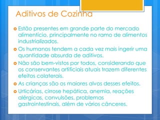 Aditivos de Cozinha
 Estão presentes em grande parte do mercado
  alimentício, principalmente no ramo de alimentos
  industrializados.
 Os humanos tendem a cada vez mais ingerir uma
  quantidade absurda de aditivos.
 Não são bem-vistos por todos, considerando que
  os conservantes artificiais atuais trazem diferentes
  efeitos colaterais.
 As crianças são os maiores alvos desses efeitos.
 Urticárias, cirrose hepática, anemia, reações
  alérgicas, convulsões, problemas
  gastrointestinais, além de vários cânceres.
 