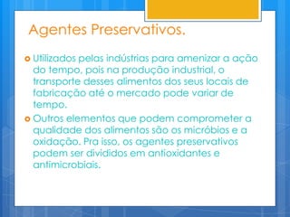 Agentes Preservativos.
 Utilizadospelas indústrias para amenizar a ação
  do tempo, pois na produção industrial, o
  transporte desses alimentos dos seus locais de
  fabricação até o mercado pode variar de
  tempo.
 Outros elementos que podem comprometer a
  qualidade dos alimentos são os micróbios e a
  oxidação. Pra isso, os agentes preservativos
  podem ser divididos em antioxidantes e
  antimicrobiais.
 