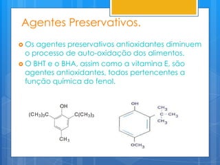 Agentes Preservativos.
 Os agentes preservativos antioxidantes diminuem
  o processo de auto-oxidação dos alimentos.
 O BHT e o BHA, assim como a vitamina E, são
  agentes antioxidantes, todos pertencentes a
  função química do fenol.
 