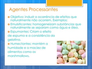 Agentes Processantes
 Objetivo: induzir a ocorrência de efeitos que
  naturalmente não ocorrem. Exemplos:
 Emulsificantes: homogeneízam substâncias que
  naturalmente se separam como água e óleo.
 Espumantes: Criam o efeito
de espuma e a consistência da
gelatina.
 Humectantes: mantém a
humidade e a maciez de
alimentos como os
marshmallows.
 