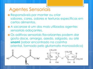 Agentes Sensoriais
 Responsáveis   por manter ou criar
  sabores, cores, odores e texturas específicas em
  certos alimentos.
 A sacarose é um dos mais utilizados agentes
  sensoriais adoçantes.
 Os aditivos sensoriais flavorizantes podem dar
  gosto doce, amargo, azedo, salgado, ou até
  unami (sabor encontrado na cozinha
  oriental, formado pelo glutamato monossódico)
 