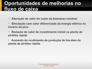 Oportunidades de melhorias no
fluxo de caixa
 
     Alteração do valor do custo da biomassa residual
 
   Simulação com valor diferenciado da energia elétrica no
 horário de pico
 
    Redução do valor de investimento inicial na planta de
 pirólise rápida
 
    Aumento do rendimento de produção de bio-óleo da
 planta de pirólise rápida




                         Pós-Graduação em Gestão de
                               Energia UFRGS
 
