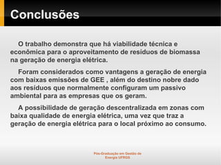 Conclusões

  O trabalho demonstra que há viabilidade técnica e
econômica para o aproveitamento de resíduos de biomassa
na geração de energia elétrica.
  Foram considerados como vantagens a geração de energia
com baixas emissões de GEE , além do destino nobre dado
aos resíduos que normalmente configuram um passivo
ambiental para as empresas que os geram.
  A possibilidade de geração descentralizada em zonas com
baixa qualidade de energia elétrica, uma vez que traz a
geração de energia elétrica para o local próximo ao consumo.



                         Pós-Graduação em Gestão de
                               Energia UFRGS
 