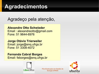 Agradecimentos

Agradeço pela atenção,
Alexandre Otto Schwieder
Email : alexandreotto@gmail.com
Fone: 51 9644-6976

Jorge Otávio Trierweiler
Email: jorge@enq.ufrgs.br
Fone: 51 3308-4072

Fernanda Cabral Borges
Email: feborges@enq.ufrgs.br


                        Pós-Graduação em Gestão de
                              Energia UFRGS
 
