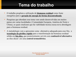 Tema do trabalho

    O trabalho propõem a utilização de biomassa residual como fonte
    energética para a geração de energia de forma descentralizada.

    Pesquisas que abordam esse tema vem sendo desenvolvidas em muitos
    países em varias localidades ( Comunidade Europeia, América do Norte e
    China), os quais sinalizam que há viabilidade técnica nessa nova abordagem
    para a biomassa residual.

    A metodologia vem a apresentar como alternativa adequada para esse fim, a
    tecnologia da pirólise rápida para a transformação da biomassa residual
    sólida em bio-óleo, que posteriormente servirá com combustível alternativo
    ao óleo diesel em uma central termoelétrica.




                                 Pós-Graduação em Gestão de
                                       Energia UFRGS
 