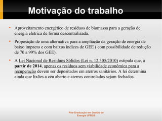 Motivação do trabalho

    Aproveitamento energético de resíduos de biomassa para a geração de
    energia elétrica de forma descentralizada.

    Proposição de uma alternativa para a ampliação da geração de energia de
    baixo impacto e com baixos índices de GEE ( com possibilidade de redução
    de 70 a 99% dos GEE).

    A Lei Nacional de Resíduos Sólidos (Lei n. 12.305/2010) estipula que, a
    partir de 2014, apenas os resíduos sem viabilidade econômica para a
    recuperação devem ser depositados em aterros sanitários. A lei determina
    ainda que lixões a céu aberto e aterros controlados sejam fechados.




                                 Pós-Graduação em Gestão de
                                       Energia UFRGS
 