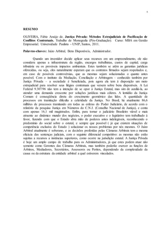 x
RESUMO
OLIVEIRA, Fábio Araújo de. Justiça Privada: Métodos Extrajudiciais de Pacificação de
Conflitos Contratuais. Trabalho de Monografia (Pós-Graduação). Curso: MBA em Gestão
Empresarial. Universidade Paulista - UNIP, Santos, 2011.
Palavras-chaves: Juízo Arbitral, Bens Disponíveis, Administrador.
Quando um investidor decide aplicar seus recursos em um empreendimento, ele não
considera apenas a infraestrutura da região, encargos trabalhistas, custos de capital, carga
tributária ou os prováveis impactos ambientais. Estes também se atêm as garantias jurídicas
oferecidas, ou seja, eles naturalmente esperam que os contratos firmados sejam respeitados e,
em caso de possíveis controvérsias, que as mesmas sejam solucionadas o quanto antes
possível. Com o instituto da Mediação, Conciliação e Arbitragem – conhecido também por
Justiça Privada – a sociedade é beneficiada, pois agora ela tem à disposição um meio
extrajudicial para resolver seus litígios contratuais que versem sobre bens disponíveis. A Lei
Federal 9.307/96 não tem a intenção de se opor à Justiça Estatal, mas sim de auxiliá-la, ao
atender uma demanda crescente por soluções jurídicas mais céleres. A lentidão da Justiça
Comum é conseqüência direta do crescimento geométrico das lides. A quantidade de
processos em tramitação dificulta a celeridade da Justiça. No Brasil, há atualmente 86,6
milhões de processos tramitando em todas as esferas do Poder Judiciário, de acordo com o
relatório da pesquisa Justiça em Números do C.N.J. (Conselho Nacional de Justiça), e conta
com apenas 16,1 mil magistrados. Enfim, para tornar o judiciário Brasileiro viável e mais
atraente ao dinâmico mundo dos negócios, o poder executivo e o legislativo tem trabalhado à
favor, fazendo com que o Estado abra mão de poderes antes indelegáveis, reconhecendo o
predomínio do social sobre o estatal, e sempre que possível ( já que existem situações de
competência exclusiva do Estado ) solucionar os nossos problemas por nós mesmos. O Juízo
Arbitral atualmente é soberano, e as decisões proferidas pelas Câmaras Arbitrais tem a mesma
eficácia das sentenças judiciais, com o seguinte diferencial competitivo: as mesmas não estão
sujeitas a recursos a instâncias superiores, como ocorre na jurisdição estatal. A Justiça Privada
é hoje um amplo campo de trabalho para os Administradores, já que estes podem atuar não
somente como Gerentes das Câmaras Arbitrais, mas também poderão exercer as funções de
Árbitros, Mediadores, Secretários, Assessores ou Peritos, dependendo da complexidade da
causa ou da estrutura da entidade arbitral a qual estiverem vinculados.
 